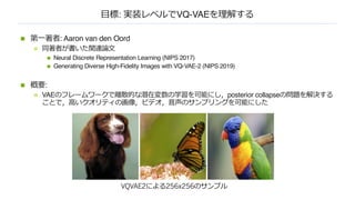 ⽬標: 実装レベルでVQ-VAEを理解する
n 第⼀著者: Aaron van den Oord
n 同著者が書いた関連論⽂
n Neural Discrete Representation Learning (NIPS 2017)
n Generating Diverse High-Fidelity Images with VQ-VAE-2 (NIPS 2019)
n 概要:
n VAEのフレームワークで離散的な潜在変数の学習を可能にし，posterior collapseの問題を解決する
ことで，⾼いクオリティの画像，ビデオ，⾳声のサンプリングを可能にした
VQVAE2による256x256のサンプル
 
