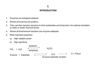 INTRODUCTION
1. Enzymes are biological catalysts.
2. Almost all enzymes are proteins.
3. They use their dynamic structure to bind substarates and bring them into optimal orientation
to make or break chemical bonds.
4. Almost all briochemical reactions are enzyme-catalysed.
5. Most important properties:
a) High catalytic power
b) High specificity
CO2 + H2O
Carbonic
H2CO3
anhydrase
Enzyme + Substrate E-S E + Prduct
Enzyme substrate complex
1
 