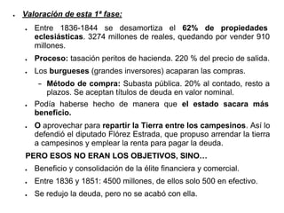 ● Valoración de esta 1ª fase:
● Entre 1836-1844 se desamortiza el 62% de propiedades
eclesiásticas. 3274 millones de reales, quedando por vender 910
millones.
● Proceso: tasación peritos de hacienda. 220 % del precio de salida.
● Los burgueses (grandes inversores) acaparan las compras.
− Método de compra: Subasta pública. 20% al contado, resto a
plazos. Se aceptan títulos de deuda en valor nominal.
● Podía haberse hecho de manera que el estado sacara más
beneficio.
● O aprovechar para repartir la Tierra entre los campesinos. Así lo
defendió el diputado Flórez Estrada, que propuso arrendar la tierra
a campesinos y emplear la renta para pagar la deuda.
PERO ESOS NO ERAN LOS OBJETIVOS, SINO…
● Beneficio y consolidación de la élite financiera y comercial.
● Entre 1836 y 1851: 4500 millones, de ellos solo 500 en efectivo.
● Se redujo la deuda, pero no se acabó con ella.
 