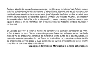 Señora: Vender la masa de bienes que han venido a ser propiedad del Estado, no es
tan solo cumplir una promesa solemne y dar garantía positiva a la deuda nacional por
medio de una amortización exactamente igual al producto de las ventas; es abrir una
fuente abundantísima de felicidad pública, vivificar una riqueza muerta... desobstruir
los canales de la industria y de la circulación,... crear nuevos y fuertes vínculos que
liguen a ella; es, en fin, identificar con el trono excelso de Isabel II, símbolo de poder y
de libertad...
El Decreto que voy a tener la honra de someter a la augusta aprobación de V.M.
sobre la venta de esos bienes adquiridos ya para la nación, así como en su resultado
material ha de producir el beneficio de minorar la fuerte suma de la deuda pública, es
menester que en su tendencia... se funde en la alta idea de crear una copiosa familia
de propietarios, cuyos goces y cuya existencia se apoye principalmente en el triunfo
completo de nuestras altas instituciones.
Exposición del ministro Mendizábal a la reina gobernadora
 