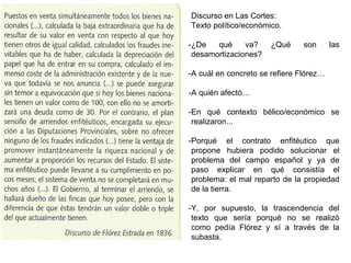 Discurso en Las Cortes:
Texto político/económico.
-¿De qué va? ¿Qué son las
desamortizaciones?
-A cuál en concreto se refiere Flórez…
-A quién afectó…
-En qué contexto bélico/económico se
realizaron...
-Porqué el contrato enfitéutico que
propone hubiera podido solucionar el
problema del campo español y ya de
paso explicar en qué consistía el
problema: el mal reparto de la propiedad
de la tierra.
-Y, por supuesto, la trascendencia del
texto que sería porqué no se realizó
como pedía Flórez y sí a través de la
subasta.
 
