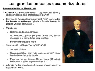 Los grandes procesos desamortizadores
Desamortización de Madoz 1855
* CONTEXTO: Pronunciamiento / Ley electoral 1846 y
corona imposible para progresistas / BIENIO
● Decreto de Desamortización general, 1855, para todos
los bienes amortizados: Iglesia y Estado (bienes de
propios y tierras comunales).
● Objetivos:
● Obtener medios económicos.
● NO una preocupación por parte de los progresistas
el acceso a la tierra de los desposeídos.
● Beneficiar burguesía liberal
● Sistema – EL MISMO CON NOVEDADES
● Subasta pública.
● Sólo en metálico, pero más tarde se permitió pagar
la mitad con títulos de deuda.
● Pago en menos tiempo. Menos plazo (15 años).
Descuento a quien pague antes (5 %).
● Además de las económicas tuvo otra consecuencia: la
ruptura con Roma.
 