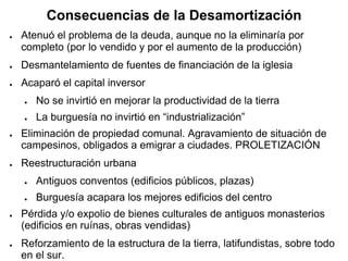 Consecuencias de la Desamortización
● Atenuó el problema de la deuda, aunque no la eliminaría por
completo (por lo vendido y por el aumento de la producción)
● Desmantelamiento de fuentes de financiación de la iglesia
● Acaparó el capital inversor
● No se invirtió en mejorar la productividad de la tierra
● La burguesía no invirtió en “industrialización”
● Eliminación de propiedad comunal. Agravamiento de situación de
campesinos, obligados a emigrar a ciudades. PROLETIZACIÓN
● Reestructuración urbana
● Antiguos conventos (edificios públicos, plazas)
● Burguesía acapara los mejores edificios del centro
● Pérdida y/o expolio de bienes culturales de antiguos monasterios
(edificios en ruínas, obras vendidas)
● Reforzamiento de la estructura de la tierra, latifundistas, sobre todo
en el sur.
 