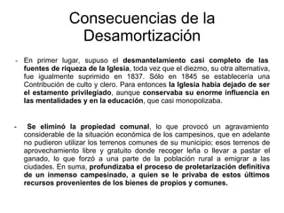 - En primer lugar, supuso el desmantelamiento casi completo de las
fuentes de riqueza de la Iglesia, toda vez que el diezmo, su otra alternativa,
fue igualmente suprimido en 1837. Sólo en 1845 se establecería una
Contribución de culto y clero. Para entonces la Iglesia había dejado de ser
el estamento privilegiado, aunque conservaba su enorme influencia en
las mentalidades y en la educación, que casi monopolizaba.
- Se eliminó la propiedad comunal, lo que provocó un agravamiento
considerable de la situación económica de los campesinos, que en adelante
no pudieron utilizar los terrenos comunes de su municipio; esos terrenos de
aprovechamiento libre y gratuito donde recoger leña o llevar a pastar el
ganado, lo que forzó a una parte de la población rural a emigrar a las
ciudades. En suma, profundizaba el proceso de proletarización definitiva
de un inmenso campesinado, a quien se le privaba de estos últimos
recursos provenientes de los bienes de propios y comunes.
Consecuencias de la
Desamortización
 