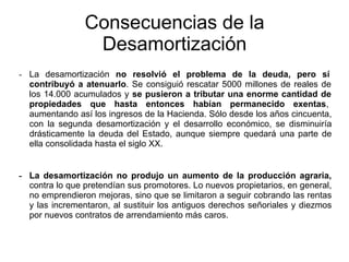 - La desamortización no resolvió el problema de la deuda, pero sí
contribuyó a atenuarlo. Se consiguió rescatar 5000 millones de reales de
los 14.000 acumulados y se pusieron a tributar una enorme cantidad de
propiedades que hasta entonces habían permanecido exentas,
aumentando así los ingresos de la Hacienda. Sólo desde los años cincuenta,
con la segunda desamortización y el desarrollo económico, se disminuiría
drásticamente la deuda del Estado, aunque siempre quedará una parte de
ella consolidada hasta el siglo XX.
- La desamortización no produjo un aumento de la producción agraria,
contra lo que pretendían sus promotores. Lo nuevos propietarios, en general,
no emprendieron mejoras, sino que se limitaron a seguir cobrando las rentas
y las incrementaron, al sustituir los antiguos derechos señoriales y diezmos
por nuevos contratos de arrendamiento más caros.
Consecuencias de la
Desamortización
 