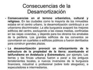 - Consecuencias en el terreno urbanístico, cultural y
religioso. En las ciudades como la mayoría de los inmuebles
estaba en el centro urbano, la desamortización contribuyó a un
urbanismo discriminador. La alta burguesía acaparó los mejores
edificios del centro, excluyendo a las clases medias, confinadas
en las viejas viviendas, y dejando para los obreros los arrabales
de la periferia. Los grandes edificios de los conventos se
convirtieron en cuarteles o edificios públicos o fueron derribados
para construir grandes plazas.
- La desamortización provocó un reforzamiento de la
estructura de la propiedad de la tierra: acentuando el
latifundismo en Andalucía y Extremadura, por ejemplo. Las
tierras y las fincas urbanas fueron a parar a los antiguos
terratenientes locales, a nuevos inversores de la burguesía
financiera, industrial o profesional (sobre todo abogados), a
especuladores e intermediarios.
Consecuencias de la
Desamortización
 