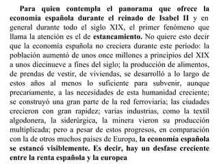 Para quien contempla el panorama que ofrece la
economía española durante el reinado de Isabel II y en
general durante todo el siglo XIX, el primer fenómeno que
llama la atención es el de estancamiento. No quiere esto decir
que la economía española no creciera durante este período: la
población aumentó de unos once millones a principios del XIX
a unos diecinueve a fines del siglo; la producción de alimentos,
de prendas de vestir, de viviendas, se desarrolló a lo largo de
estos años al menos lo suficiente para subvenir, aunque
precariamente, a las necesidades de esta humanidad creciente;
se construyó una gran parte de la red ferroviaria; las ciudades
crecieron con gran rapidez; varias industrias, como la textil
algodonera, la siderúrgica, la minera vieron su producción
multiplicada; pero a pesar de estos progresos, en comparación
con la de otros muchos países de Europa, la economía española
se estancó visiblemente. Es decir, hay un desfase creciente
entre la renta española y la europea
 