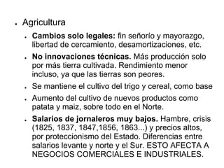 ● Agricultura
● Cambios solo legales: fin señorío y mayorazgo,
libertad de cercamiento, desamortizaciones, etc.
● No innovaciones técnicas. Más producción solo
por más tierra cultivada. Rendimiento menor
incluso, ya que las tierras son peores.
● Se mantiene el cultivo del trigo y cereal, como base
● Aumento del cultivo de nuevos productos como
patata y maiz, sobre todo en el Norte.
● Salarios de jornaleros muy bajos. Hambre, crisis
(1825, 1837, 1847,1856, 1863...) y precios altos,
por proteccionismo del Estado. Diferencias entre
salarios levante y norte y el Sur. ESTO AFECTA A
NEGOCIOS COMERCIALES E INDUSTRIALES.
 