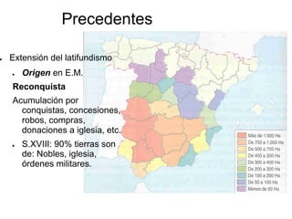 Precedentes
● Extensión del latifundismo
● Origen en E.M.
Reconquista
Acumulación por
conquistas, concesiones,
robos, compras,
donaciones a iglesia, etc.
● S.XVIII: 90% tierras son
de: Nobles, iglesia,
órdenes militares.
 