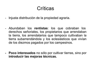 Críticas
- Injusta distribución de la propiedad agraria.
- Abundaban los rentistas: los que cobraban los
derechos señoriales, los propietarios que arrendaban
la tierra, los arrendatarios que tampoco cultivaban la
tierra subarrendándola y los eclesiásticos que vivían
de los diezmos pagados por los campesinos.
- Poco interesados no sólo por cultivar tierras, sino por
introducir las mejoras técnicas.
 