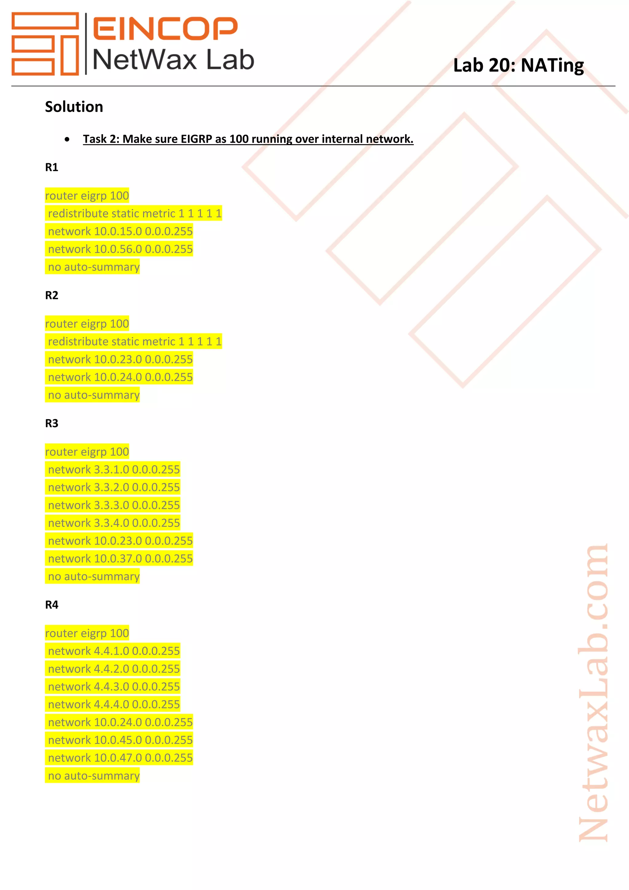 Lab 20: NATing
Solution
 Task 2: Make sure EIGRP as 100 running over internal network.
R1
router eigrp 100
redistribute static metric 1 1 1 1 1
network 10.0.15.0 0.0.0.255
network 10.0.56.0 0.0.0.255
no auto-summary
R2
router eigrp 100
redistribute static metric 1 1 1 1 1
network 10.0.23.0 0.0.0.255
network 10.0.24.0 0.0.0.255
no auto-summary
R3
router eigrp 100
network 3.3.1.0 0.0.0.255
network 3.3.2.0 0.0.0.255
network 3.3.3.0 0.0.0.255
network 3.3.4.0 0.0.0.255
network 10.0.23.0 0.0.0.255
network 10.0.37.0 0.0.0.255
no auto-summary
R4
router eigrp 100
network 4.4.1.0 0.0.0.255
network 4.4.2.0 0.0.0.255
network 4.4.3.0 0.0.0.255
network 4.4.4.0 0.0.0.255
network 10.0.24.0 0.0.0.255
network 10.0.45.0 0.0.0.255
network 10.0.47.0 0.0.0.255
no auto-summary
 