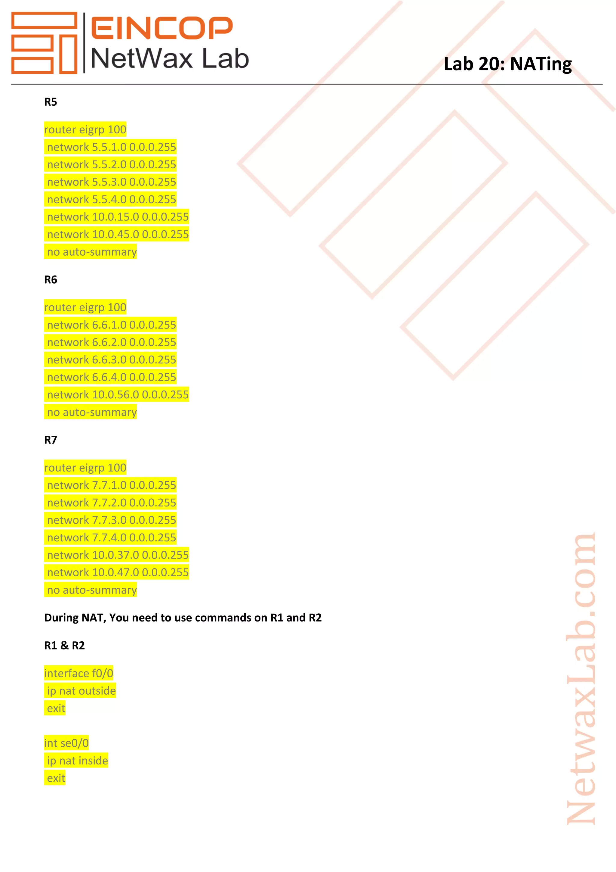 Lab 20: NATing
R5
router eigrp 100
network 5.5.1.0 0.0.0.255
network 5.5.2.0 0.0.0.255
network 5.5.3.0 0.0.0.255
network 5.5.4.0 0.0.0.255
network 10.0.15.0 0.0.0.255
network 10.0.45.0 0.0.0.255
no auto-summary
R6
router eigrp 100
network 6.6.1.0 0.0.0.255
network 6.6.2.0 0.0.0.255
network 6.6.3.0 0.0.0.255
network 6.6.4.0 0.0.0.255
network 10.0.56.0 0.0.0.255
no auto-summary
R7
router eigrp 100
network 7.7.1.0 0.0.0.255
network 7.7.2.0 0.0.0.255
network 7.7.3.0 0.0.0.255
network 7.7.4.0 0.0.0.255
network 10.0.37.0 0.0.0.255
network 10.0.47.0 0.0.0.255
no auto-summary
During NAT, You need to use commands on R1 and R2
R1 & R2
interface f0/0
ip nat outside
exit
int se0/0
ip nat inside
exit
 