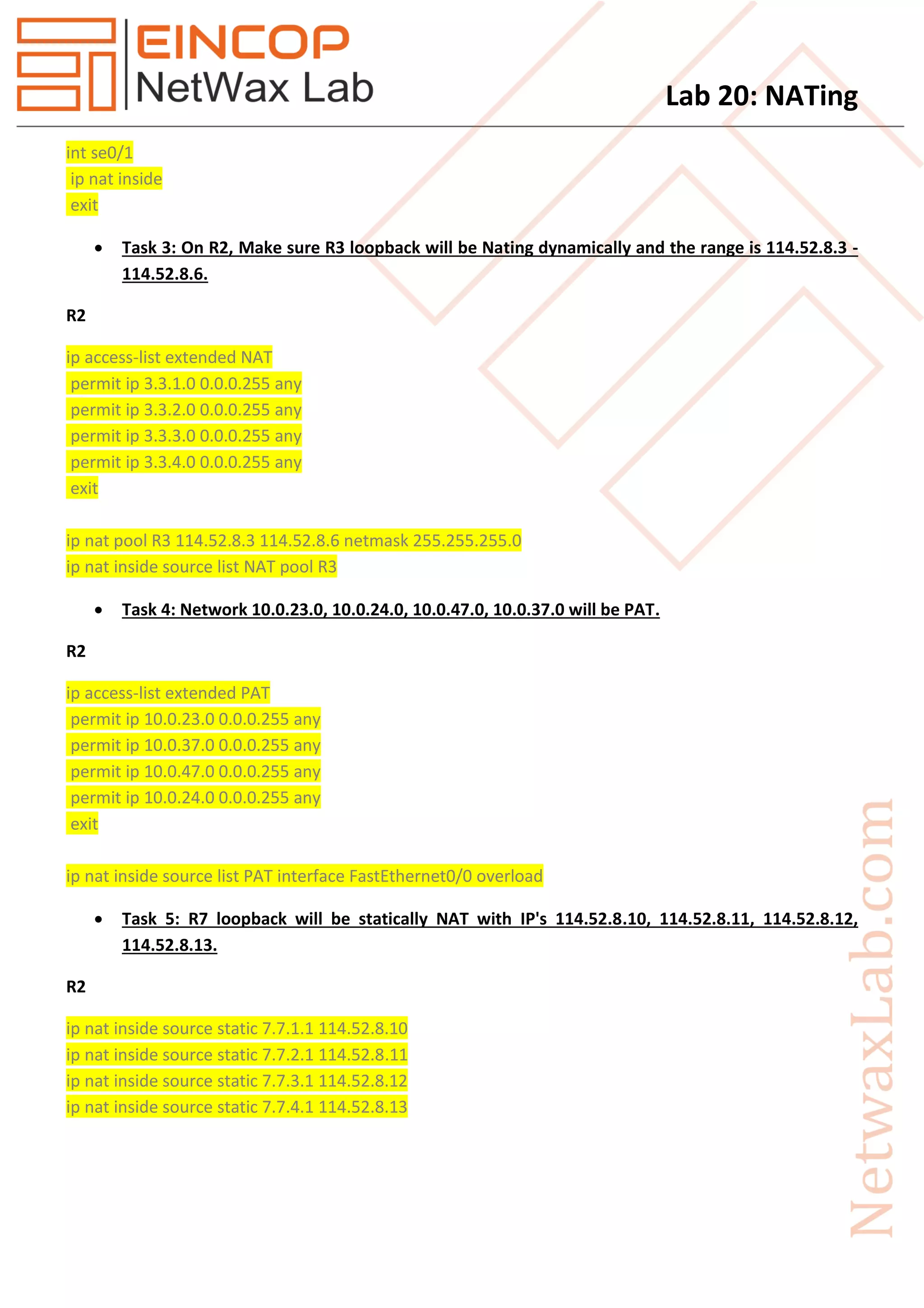 Lab 20: NATing
int se0/1
ip nat inside
exit
 Task 3: On R2, Make sure R3 loopback will be Nating dynamically and the range is 114.52.8.3 -
114.52.8.6.
R2
ip access-list extended NAT
permit ip 3.3.1.0 0.0.0.255 any
permit ip 3.3.2.0 0.0.0.255 any
permit ip 3.3.3.0 0.0.0.255 any
permit ip 3.3.4.0 0.0.0.255 any
exit
ip nat pool R3 114.52.8.3 114.52.8.6 netmask 255.255.255.0
ip nat inside source list NAT pool R3
 Task 4: Network 10.0.23.0, 10.0.24.0, 10.0.47.0, 10.0.37.0 will be PAT.
R2
ip access-list extended PAT
permit ip 10.0.23.0 0.0.0.255 any
permit ip 10.0.37.0 0.0.0.255 any
permit ip 10.0.47.0 0.0.0.255 any
permit ip 10.0.24.0 0.0.0.255 any
exit
ip nat inside source list PAT interface FastEthernet0/0 overload
 Task 5: R7 loopback will be statically NAT with IP's 114.52.8.10, 114.52.8.11, 114.52.8.12,
114.52.8.13.
R2
ip nat inside source static 7.7.1.1 114.52.8.10
ip nat inside source static 7.7.2.1 114.52.8.11
ip nat inside source static 7.7.3.1 114.52.8.12
ip nat inside source static 7.7.4.1 114.52.8.13
 