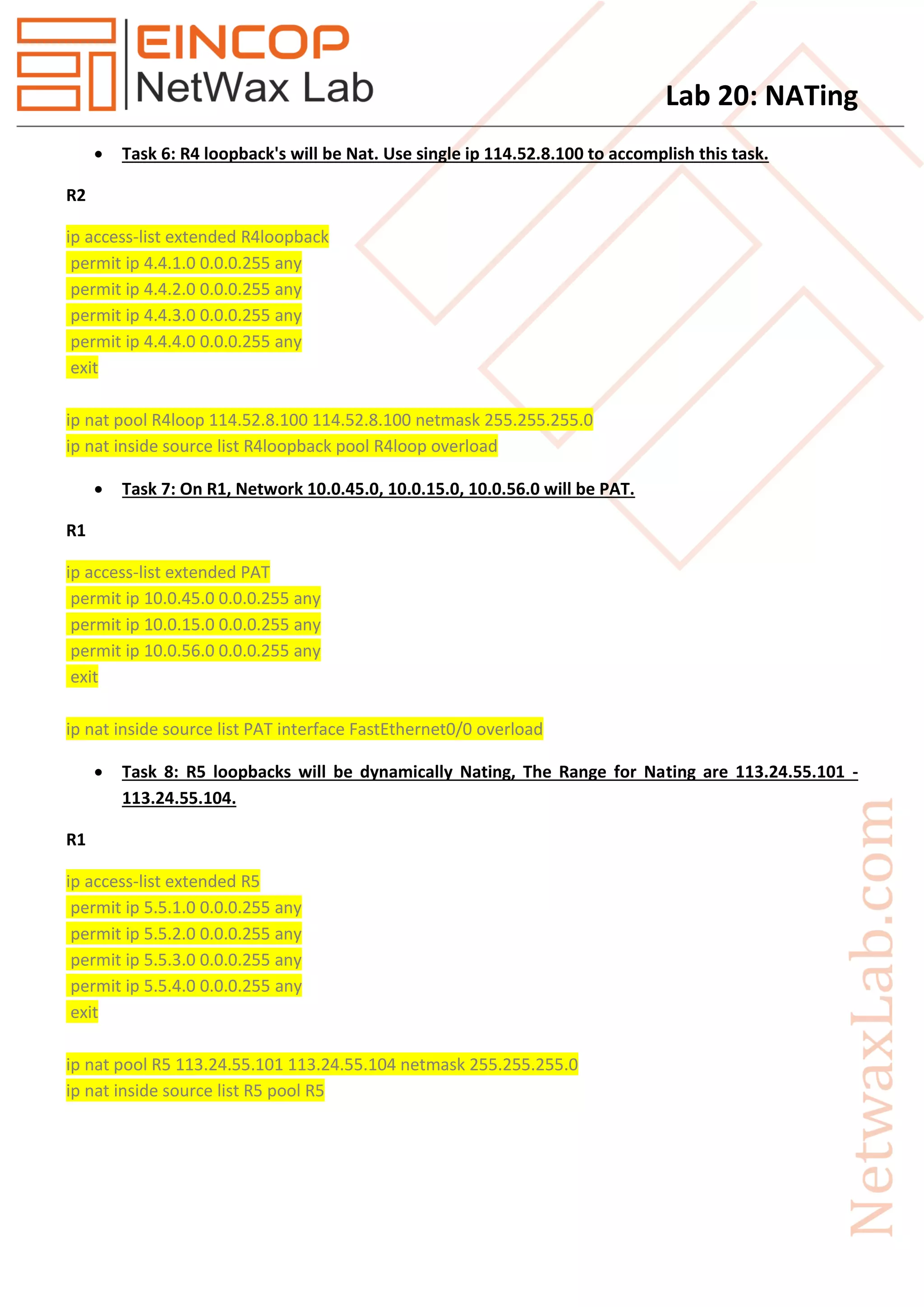 Lab 20: NATing
 Task 6: R4 loopback's will be Nat. Use single ip 114.52.8.100 to accomplish this task.
R2
ip access-list extended R4loopback
permit ip 4.4.1.0 0.0.0.255 any
permit ip 4.4.2.0 0.0.0.255 any
permit ip 4.4.3.0 0.0.0.255 any
permit ip 4.4.4.0 0.0.0.255 any
exit
ip nat pool R4loop 114.52.8.100 114.52.8.100 netmask 255.255.255.0
ip nat inside source list R4loopback pool R4loop overload
 Task 7: On R1, Network 10.0.45.0, 10.0.15.0, 10.0.56.0 will be PAT.
R1
ip access-list extended PAT
permit ip 10.0.45.0 0.0.0.255 any
permit ip 10.0.15.0 0.0.0.255 any
permit ip 10.0.56.0 0.0.0.255 any
exit
ip nat inside source list PAT interface FastEthernet0/0 overload
 Task 8: R5 loopbacks will be dynamically Nating, The Range for Nating are 113.24.55.101 -
113.24.55.104.
R1
ip access-list extended R5
permit ip 5.5.1.0 0.0.0.255 any
permit ip 5.5.2.0 0.0.0.255 any
permit ip 5.5.3.0 0.0.0.255 any
permit ip 5.5.4.0 0.0.0.255 any
exit
ip nat pool R5 113.24.55.101 113.24.55.104 netmask 255.255.255.0
ip nat inside source list R5 pool R5
 