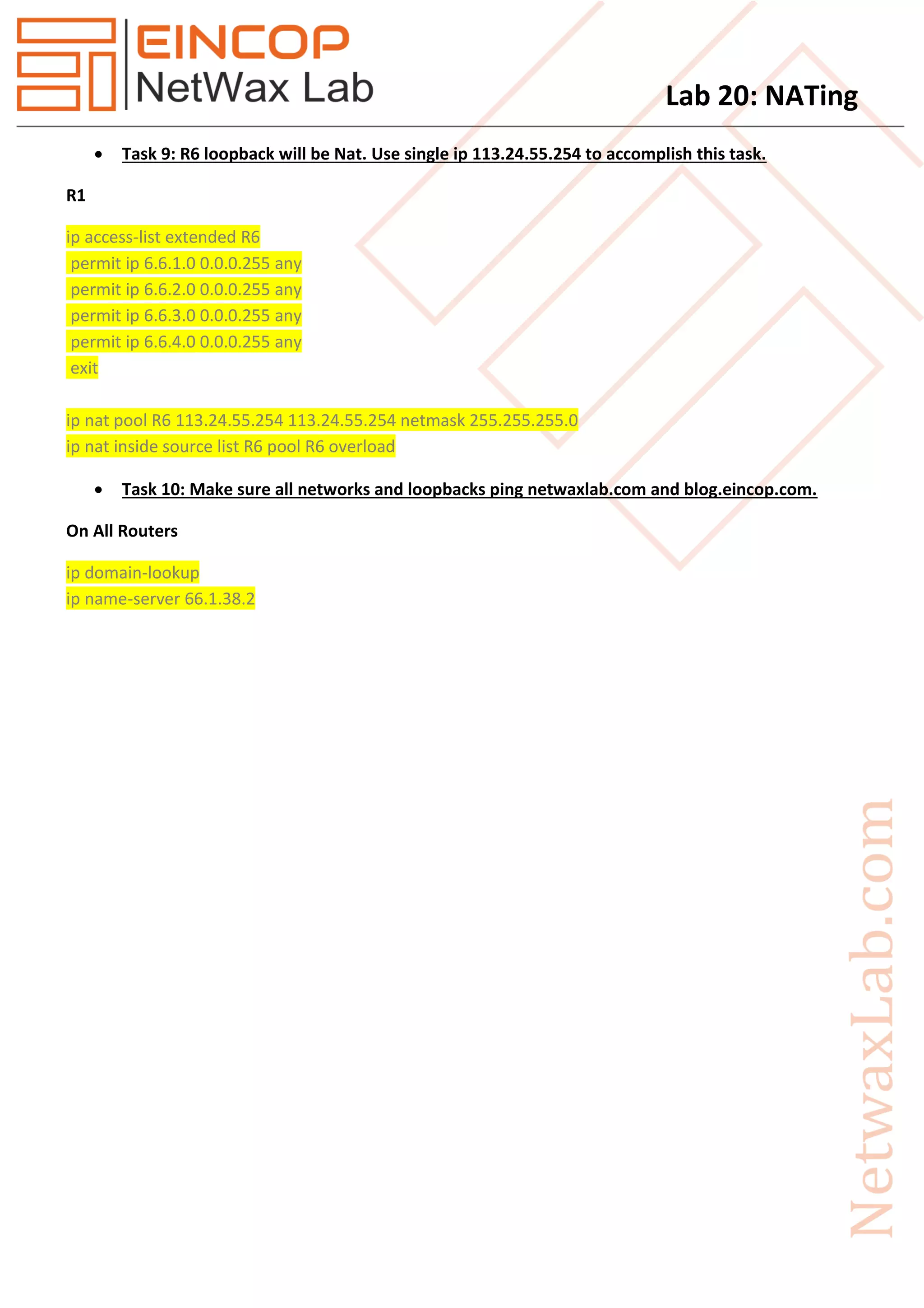 Lab 20: NATing
 Task 9: R6 loopback will be Nat. Use single ip 113.24.55.254 to accomplish this task.
R1
ip access-list extended R6
permit ip 6.6.1.0 0.0.0.255 any
permit ip 6.6.2.0 0.0.0.255 any
permit ip 6.6.3.0 0.0.0.255 any
permit ip 6.6.4.0 0.0.0.255 any
exit
ip nat pool R6 113.24.55.254 113.24.55.254 netmask 255.255.255.0
ip nat inside source list R6 pool R6 overload
 Task 10: Make sure all networks and loopbacks ping netwaxlab.com and blog.eincop.com.
On All Routers
ip domain-lookup
ip name-server 66.1.38.2
 
