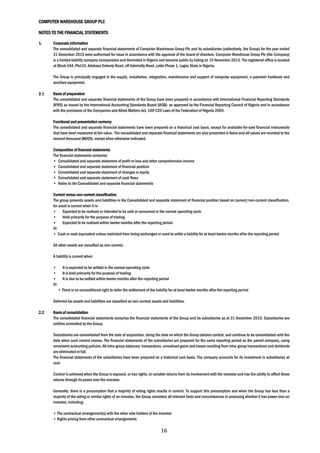 COMPUTER WAREHOUSE GROUP PLC
NOTES TO THE FINANCIAL STATEMENTS
16
1. Corporate information
The consolidated and separate financial statements of Computer Warehouse Group Plc and its subsidiaries (collectively, the Group) for the year ended
31 December 2015 were authorised for issue in accordance with the approval of the board of directors. Computer Warehouse Group Plc (the Company)
is a limited liability company incorporated and domiciled in Nigeria and became public by listing on 15 November 2013. The registered office is located
at Block 54A, Plot10, Adebayo Doherty Road, off Admiralty Road, Lekki Phase 1, Lagos State in Nigeria.
The Group is principally engaged in the supply, installation, integration, maintenance and support of computer equipment, e-payment hardware and
ancillary equipment.
2.1 Basis of preparation
The consolidated and separate financial statements of the Group have been prepared in accordance with International Financial Reporting Standards
(IFRS) as issued by the International Accounting Standards Board (IASB) as approved by the Financial Reporting Council of Nigeria and in accordance
with the provisions of the Companies and Allied Matters Act, CAP C20 Laws of the Federation of Nigeria 2004.
Functional and presentation currency
The consolidated and separate financial statements have been prepared on a historical cost basis, except for available-for-sale financial instruments
that have been measured at fair value. The consolidated and separate financial statements are also presented in Naira and all values are rounded to the
nearest thousand (N000), except when otherwise indicated.
Composition of financial statements
The financial statements comprise:
• Consolidated and separate statement of profit or loss and other comprehensive income
• Consolidated and separate statement of financial position
• Consolidated and separate statement of changes in equity
• Consolidated and separate statement of cash flows
• Notes to the Consolidated and separate financial statements
Current versus non-current classification
The group presents assets and liabilities in the Consolidated and separate statement of financial position based on current/non-current classification.
An asset is current when it is:
• Expected to be realised or intended to be sold or consumed in the normal operating cycle
• Held primarily for the purpose of trading
• Expected to be realised within twelve months after the reporting period
Or
• Cash or cash equivalent unless restricted from being exchanged or used to settle a liability for at least twelve months after the reporting period
All other assets are classified as non-current.
A liability is current when:
• It is expected to be settled in the normal operating cycle
• It is held primarily for the purpose of trading
• It is due to be settled within twelve months after the reporting period
Or
• There is no unconditional right to defer the settlement of the liability for at least twelve months after the reporting period
Deferred tax assets and liabilities are classified as non-current assets and liabilities.
2.2 Basis of consolidation
The consolidated financial statements comprise the financial statements of the Group and its subsidiaries as at 31 December 2015. Subsidiaries are
entities controlled by the Group.
Subsidiaries are consolidated from the date of acquisition, being the date on which the Group obtains control, and continue to be consolidated until the
date when such control ceases. The financial statements of the subsidiaries are prepared for the same reporting period as the parent company, using
consistent accounting policies. All intra-group balances, transactions, unrealised gains and losses resulting from intra-group transactions and dividends
are eliminated in full.
The financial statements of the subsidiaries have been prepared on a historical cost basis. The company accounts for its investment in subsidiaries at
cost.
Control is achieved when the Group is exposed, or has rights, to variable returns from its involvement with the investee and has the ability to affect those
returns through its power over the investee.
Generally, there is a presumption that a majority of voting rights results in control. To support this presumption and when the Group has less than a
majority of the voting or similar rights of an investee, the Group considers all relevant facts and circumstances in assessing whether it has power over an
investee, including:
• The contractual arrangement(s) with the other vote holders of the investee
• Rights arising from other contractual arrangements
 
