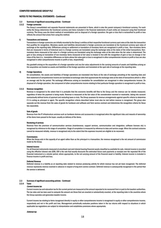 COMPUTER WAREHOUSE GROUP PLC
NOTES TO THE FINANCIAL STATEMENTS - Continued
18
2.3 Summary of significant accounting policies - Continued
2.3.2 Foreign currencies
The Group’s consolidated and separate financial statements are presented in Naira, which is also the parent company’s functional currency. For each
entity the Group determines the functional currency and items included in the financial statements of each entity are measured using that functional
currency. The Group uses the direct method of consolidation and on disposal of a foreign operation; the gain or loss that is reclassified to profit or loss
reflects the amount that arises from using this method.
i) Transactions and balances
Transactionsin foreign currenciesare initially recordedby the Group’sentitiesattheir respective functional currencyspotratesat the date the transaction
first qualifies for recognition. Monetary assets and liabilities denominated in foreign currencies are translated at the functional currency spot rates of
exchange at the reporting date. Differences arising on settlement or translation of monetary items are recognised in profit or loss. Non-monetary items
that are measured in terms of historical cost in a foreign currency are translated using the exchange rates at the dates of the initial transactions. Non-
monetary items measured at fair value in a foreign currency are translated using the exchange rates at the date when the fair value is determined. The
gain or loss arising on translation of non-monetary items measured at fair value is treated in line with the recognition of gain or loss on change in fair
value of the item (i.e., translation differences on items whose fair value gain or loss is recognised in other comprehensive income or profit or loss are also
recognised in other comprehensive income or profit or loss, respectively).
Any goodwill arising on the acquisition of a foreign operation and any fair value adjustments to the carrying amounts of assets and liabilities arising on
the acquisition are treated as assets and liabilities of the foreign operation and translated at the spot rate of exchange at the reporting date.
ii) Foreign Operations
On consolidation, the assets and liabilities of foreign operations are translated into Naira at the rate of exchange prevailing at the reporting date and
their statement ofcomprehensive incomeare translated atexchange rates thatapproximate the exchange ratesat the date of transactions which is often
an average rate for the period. The exchange differences arising on translation for consolidation are recognised in other comprehensive income. On
disposal of a foreign operation, the component of other comprehensive income relating to that particular foreign operation is recognised in profit or loss.
2.3.3 Revenue recognition
Revenue is recognised to the extent that it is probable that the economic benefits will flow to the Group and the revenue can be reliably measured,
regardless of when the payment is being made. Revenue is measured at the fair value of the consideration received or receivable, taking into account
contractually defined terms of payment and excluding taxes or duty. The Group assesses its revenue arrangements against specific criteria to determine
if it is acting as principal or agent. The specific recognition criteria described below must also be met before revenue is recognised. The group also
separate out the revenue from the sales of goods for hardware and software and form service contract and determines the recognition criteria for these
two separately.
Sale of goods
Revenue from the IT infrastructure services such as hardware devices and accessories is recognised when the significant risks and rewards of ownership
of the items have passed to the buyer, usually on delivery of the items.
Rendering of services
Revenue from the provision of communication services (maintenance, support services, communication and integration, software licenses etc) is
recognised by reference to the stage of completion. Stage of completion is measured by reference to data and service usage.When the contract outcome
cannot be measured reliably, revenue is recognised only to the extent that the expenses incurred are eligible to be recovered.
Commissions
When the Group acts in the capacity of an agent rather than as the principal in a transaction, the revenue recognised is the net amount of commission
made by the Group.
Interest income
For all financial instruments measured atamortised cost and interest bearing financial assets classified as available for sale, interest income is recorded
using the effective interest rate (EIR). EIR is the rate that exactly discounts the estimated future cash payments or receipts over the expected life of the
financial instrument or a shorter period, where appropriate, to the net carrying amount of the financial asset or liability. Interest income is included in
finance income in profit and loss.
Deferred Revenue
Deferred revenue is a liability as at reporting date related to revenue producing activity for which revenue has not yet been recognized. The deferred
revenue represents revenue received in advance in respect of long term service contract. Deferred revenue is subsequently recognised in the period that
the service is delivered.
2.3 Summary of significant accounting policies - Continued
2.3.4 Taxes
Current income tax
Current income tax andeducation tax for the current period are measured at the amount expected to be recovered from orpaid to the taxation authorities.
The tax rates and tax laws used to compute the amount are those that are enacted or substantively enacted, at the reporting date in the countries where
the Group operates and generates taxable income.
Current income tax relating to items recognised directly in equity or other comprehensive income is recognised in equity or other comprehensive income,
respectively and not in the profit and loss. Management periodically evaluates positions taken in the tax returns with respect to situations in which
applicable tax regulations are subject to interpretation and establishes provisions where appropriate.
Deferred tax
 
