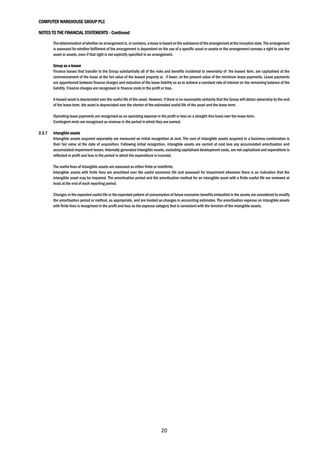 COMPUTER WAREHOUSE GROUP PLC
NOTES TO THE FINANCIAL STATEMENTS - Continued
20
Thedeterminationofwhetheranarrangementis,orcontains,a lease isbasedonthesubstanceofthearrangementattheinception date.The arrangement
is assessed for whether fulfilment of the arrangement is dependent on the use of a specific asset or assets or the arrangement conveys a right to use the
asset or assets, even if that right is not explicitly specified in an arrangement.
Group as a lessee
Finance leases that transfer to the Group substantially all of the risks and benefits incidental to ownership of the leased item, are capitalised at the
commencement of the lease at the fair value of the leased property or, if lower, at the present value of the minimum lease payments. Lease payments
are apportioned between finance charges and reduction of the lease liability so as to achieve a constant rate of interest on the remaining balance of the
liability. Finance charges are recognised in finance costs in the profit or loss.
A leased asset is depreciated over the useful life of the asset. However, if there is no reasonable certainty that the Group will obtain ownership by the end
of the lease term, the asset is depreciated over the shorter of the estimated useful life of the asset and the lease term.
Operating lease payments are recognised as an operating expense in the profit or loss on a straight-line basis over the lease term.
Contingent rents are recognised as revenue in the period in which they are earned.
2.3.7 Intangible assets
Intangible assets acquired separately are measured on initial recognition at cost. The cost of intangible assets acquired in a business combination is
their fair value at the date of acquisition. Following initial recognition, intangible assets are carried at cost less any accumulated amortisation and
accumulated impairment losses. Internally generated intangible assets, excluding capitalised development costs, are not capitalised and expenditure is
reflected in profit and loss in the period in which the expenditure is incurred.
The useful lives of intangible assets are assessed as either finite or indefinite.
Intangible assets with finite lives are amortised over the useful economic life and assessed for impairment whenever there is an indication that the
intangible asset may be impaired. The amortisation period and the amortisation method for an intangible asset with a finite useful life are reviewed at
least at the end of each reporting period.
Changes in the expected useful life or the expected pattern of consumption of future economic benefits embodied in the assets are considered to modify
the amortisation period or method, as appropriate, and are treated as changes in accounting estimates. The amortisation expense on intangible assets
with finite lives is recognised in the profit and loss as the expense category that is consistent with the function of the intangible assets.
 