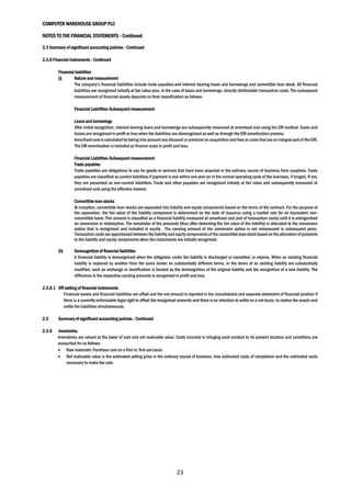 COMPUTER WAREHOUSE GROUP PLC
NOTES TO THE FINANCIAL STATEMENTS - Continued
23
2.3 Summary of significant accounting policies - Continued
2.3.8 Financial instruments - Continued
Financial liabilities
(i) Nature and measurement
The company’s financial liabilities include trade payables and interest bearing loans and borrowings and convertible loan stock. All financial
liabilities are recognized initially at fair value plus, in the case of loans and borrowings, directly attributable transaction costs. The subsequent
measurement of financial assets depends on their classification as follows:
Financial Liabilities-Subsequent measurement
Loans and borrowings
After initial recognition, interest bearing loans and borrowings are subsequently measured at amortised cost using the EIR method. Gains and
losses are recognised in profit or loss when the liabilities are derecognised as well as through the EIR amortisation process.
Amortised cost is calculated by taking into account any discount or premium on acquisition and fees or costs that are an integral part of the EIR.
The EIR amortisation is included as finance costs in profit and loss.
Financial Liabilities-Subsequent measurement
Trade payables
Trade payables are obligations to pay for goods or services that have been acquired in the ordinary course of business from suppliers. Trade
payables are classified as current liabilities if payment is due within one year (or in the normal operating cycle of the business, if longer). If not,
they are presented as non-current liabilities. Trade and other payables are recognised initially at fair value and subsequently measured at
amortised cost using the effective interest.
Convertible loan stocks
At inception, convertible loan stocks are separated into liability and equity components based on the terms of the contract. For the purpose of
the separation, the fair value of the liability component is determined on the date of issuance using a market rate for an equivalent non-
convertible bond. This amount is classified as a financial liability measured at amortised cost (net of transaction costs) until it is extinguished
on conversion or redemption. The remainder of the proceeds (thus after deducting the fair value of the liability) is allocated to the conversion
option that is recognised and included in equity. The carrying amount of the conversion option is not remeasured in subsequent years.
Transaction costsare apportionedbetween the liabilityand equitycomponentsof the convertible loan stock based on the allocation of proceeds
to the liability and equity components when the instruments are initially recognised.
(ii) Derecognition of financial liabilities
A financial liability is derecognised when the obligation under the liability is discharged or cancelled, or expires. When an existing financial
liability is replaced by another from the same lender on substantially different terms, or the terms of an existing liability are substantially
modified, such an exchange or modification is treated as the derecognition of the original liability and the recognition of a new liability. The
difference in the respective carrying amounts is recognised in profit and loss.
2.3.8.1 Off-setting of financial instruments
Financial assets and financial liabilities are offset and the net amount is reported in the consolidated and separate statement of financial position if
there is a currently enforceable legal right to offset the recognised amounts and there is an intention to settle on a net basis, to realise the assets and
settle the liabilities simultaneously.
2.3 Summary of significant accounting policies - Continued
2.3.9 Inventories
Inventories are valued at the lower of cost and net realisable value. Costs incurred in bringing each product to its present location and conditions are
accounted for as follows:
 Raw materials: Purchase cost on a first in, first out basis.
 Net realisable value is the estimated selling price in the ordinary course of business, less estimated costs of completion and the estimated costs
necessary to make the sale.
 