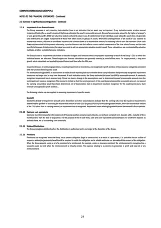 COMPUTER WAREHOUSE GROUP PLC
NOTES TO THE FINANCIAL STATEMENTS - Continued
24
2.3 Summary of significant accounting policies - Continued
2.3.9 Impairment of non-financial assets
The Group assesses at each reporting date whether there is an indication that an asset may be impaired. If any indication exists, or when annual
impairment testing foran assetis required, the Group estimates the asset’srecoverable amount.An asset’srecoverableamount isthe higherofan asset’s
or cash-generating unit’s (CGU) fair value less costs to sell andits value in use. It is determined for an individual asset, unless the assetdoesnotgenerate
cash inflows that are largely independent of those from other assets or groups of assets. Where the carrying amount of an asset or CGU exceeds its
recoverable amount, the asset is considered impaired and is written down to its recoverable amount. In assessing value in use, the estimated future cash
flows are discounted to their present value using a pre-tax discount rate that reflects current market assessments of the time value of money and the risks
specific to the asset. In determining fair value less costs to sell, an appropriate valuation model is used. These calculations are corroborated by valuation
multiples, or other available fair value indicators.
The Group bases its impairment calculation on detailed budgets and forecasts which are prepared separately for each of the Group’s CGU to which the
individual assets are allocated. These budgets and forecast calculations are generally covering a period of five years. For longer periods, a long-term
growth rate is calculated and applied to project future cash flows after the fifth year.
Impairmentlossesofcontinuing operations, including impairmenton inventories,are recognised in profitand lossin thoseexpense categoriesconsistent
with the function of the impaired asset
For assets excluding goodwill, an assessment is made at each reporting date as to whether there is any indication that previously recognised impairment
losses may no longer exist or may have decreased. If such indication exists, the Group estimates the asset’s or CGU’s recoverable amount. A previously
recognised impairment loss is reversed only if there has been a change in the assumptions used to determine the asset’s recoverable amount since the
last impairment loss was recognised. The reversal is limited so that the carrying amount of the asset does not exceed its recoverable amount, nor exceed
the carrying amount that would have been determined, net of depreciation, had no impairment loss been recognised for the asset in prior years. Such
reversal is recognised in profit and loss. .
The following criteria are also applied in assessing impairment of specific assets:
Goodwill
Goodwill is tested for impairment annually at 31 December and when circumstances indicate that the carrying value may be impaired. Impairment is
determinedforgoodwill byassessing the recoverable amountof each CGU (or groupof CGUs) to which the goodwill relates.When the recoverable amount
of the CGU is less than its carrying amount, an impairment lossis recognised. Impairmentlosses relating to goodwill cannot bereversed in future periods.
2.3.10 Cash and cash equivalents
Cash and short-term deposits in the statement of financial position comprise cash at banks and on hand and short-term deposits with a maturity of three
months or less from the date of acquisition. For the purpose of the of cash flows, cash and cash equivalents consist of cash and short-term deposits as
defined above, net of outstanding bank overdrafts.
2.3.11 Dividend Distributions
The Group recognises dividends when the distribution is authorised and is no longer at the discretion of the Group.
2.3.12 Provisions
Provisions are recognised when the Group has a present obligation (legal or constructive) as a result of a past event, it is probable that an outflow of
resources embodying economic benefits will be required to settle the obligation and a reliable estimate can be made of the amount of the obligation.
When the Group expects some or all of a provision to be reimbursed, for example, under an insurance contract, the reimbursement is recognised as a
separate asset, but only when the reimbursement is virtually certain. The expense relating to a provision is presented in profit and loss net of any
reimbursement.
 