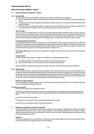 COMPUTER WAREHOUSE GROUP PLC
NOTES TO THE FINANCIAL STATEMENTS - Continued
25
2.3 Summary of significant accounting policies - Continued
2.3.13 Employee Benefits
Employee benefits are all forms of benefits given in exchange for services rendered by employees. These are classified as:
(a) Short-term employee benefits - benefits due to be settled within 12 months after the end of the period in which the employees rendered the related
services;
(b) Post-employmentbenefitsare benefitspayableafterthe completionof employment.Such plans(orfunds)may be eitherdefinedcontribution funds
or defined benefit funds.
(c) Termination benefits are employee benefits payable as a result of either the Group’s decision to terminate an employee’s employment before
normal retirement date, or an employee’s decision to accept voluntary redundancy in exchange for those benefits.
Short-term benefits
The cost of all short-term employee benefits, such as salaries, profit sharing arrangements, employee entitlements to leave pay, bonuses, medical aid
and other contributions, are recognised during the period in which the employee renders the related service. The Group recognises the expected cost of
bonuses only when the Group has a present legal or constructive obligation to make such payment and a reliable estimate can be made. During the year
the Group companies contributed to employee benefits in the following categories: - remuneration in the form of salaries, wages and bonuses.
Post-employment Retirement Benefit Funds
In line with statutory pension/retirements laws, the Group and its employees contribute to statutory retirement benefits plans for the benefits of its
qualifying staff. The Funds which are defined contribution plans are independently administered with no obligations on the Group other than the defined
contribution as a percentage of employees’ qualifying remunerations. Both employees’ and the group’s share of the contributions are charged as staff
cost in the administrative expenses in the profit and loss when the employee renders the service.
Other long-term benefits Other long-term benefits are recognised when an obligation arises. The Group had no other long-term benefit commitments
during the year.
Termination benefits
The Group recognises termination benefits as a liability and an expense when it is demonstrably committed to either:
(a) terminate the employment of an employee or group of employees before the normal retirement date; or
(b) provide termination benefits as a result of an offer made in order to encourage voluntary redundancy.
Termination benefits are recognised as expense in the period they arise. The Group had no termination benefit commitments during the year.
2.3.15 Segment reporting
The Group identifies segments as components of the Group that engage in business activities from which revenues are earned and expenses incurred.
The segments’ operating results are regularly reviewed by the entity’s chief operating decision maker to make decisions about resources to be allocated
to each segment and assess its performance, and for which discrete financial information is available. The identification of operating segments is on the
basis ofinternal reports thatare regularly reviewed bythe entity’schiefoperating decision makerin order to allocate resources to the segmentandassess
its performance. The Group has identified the Chief Executive Officer as the chief operating decision maker.
Measurement of segment information
The amount reported for each operating segment is based on the measure reported to the chief operating decision maker for the purposes of allocating
resources to the segment and assessing its performance.
2.3.16 Fair value measurement
The Group does not measure any asset or liabilities at fair value.
Fair value is the price that would be received to sell an asset or paid to transfer a liability in an orderly transaction between market participants at the
measurement date. The fair value measurement is based on the presumption that the transaction to sell the asset or transfer the liability takes place
either:
• In the principal market for the asset or liability
Or
• In the absence of a principal market, in the most advantageous market for the asset or liability
The principal or the most advantageous market must be accessible by the Group.
3. Significant accounting judgements, estimates and assumptions
The preparation of the Group’s consolidated and separate financial statements requires management to make judgements, estimates and assumptions
that affect the reported amounts of revenues, expenses, assets and liabilities, and the accompanying disclosures, and the disclosure of contingent
liabilities. Uncertainty about these assumptions and estimates could result in outcomes that require a material adjustment to the carrying amount of the
asset or liability affected in future periods.
Judgements
In the process of applying the Group’s accounting policies, management has made the following judgements, which have the most significant effect on
the amounts recognised in the consolidated and separate financial statements:
 