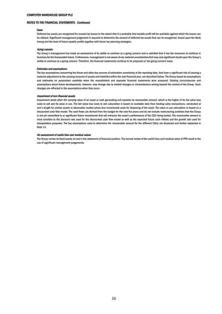 COMPUTER WAREHOUSE GROUP PLC
NOTES TO THE FINANCIAL STATEMENTS - Continued
26
Taxes
Deferred tax assets are recognised for unused tax losses to the extent that it is probable that taxable profit will be available against which the losses can
be utilised. Significant management judgement is required to determine the amount of deferred tax assets that can be recognised, based upon the likely
timing and the level of future taxable profits together with future tax planning strategies.
Going concern
The Group’s management has made an assessment of its ability to continue as a going concern and is satisfied that it has the resources to continue in
businessfor theforeseeablefuture.Furthermore,managementisnotaware ofanymaterialuncertaintiesthatmay castsignificantdoubtupon the Group’s
ability to continue as a going concern. Therefore, the financial statements continue to be prepared on the going concern basis.
Estimates and assumptions
The key assumptions concerning the future and other key sources of estimation uncertainty at the reporting date, that have a significant risk of causing a
material adjustment to the carrying amounts of assetsand liabilitieswithin the next financial year, are described below. The Group basedits assumptions
and estimates on parameters available when the consolidated and separate financial statements were prepared. Existing circumstances and
assumptions about future developments, however, may change due to market changes or circumstances arising beyond the control of the Group. Such
changes are reflected in the assumptions when they occur.
Impairment of non-financial assets
Impairment exists when the carrying value of an asset or cash generating unit exceeds its recoverable amount, which is the higher of its fair value less
costs to sell and its value in use. The fair value less costs to sell calculation is based on available data from binding sales transactions, conducted at
arm’s length for similar assets or observable market prices less incremental costs for disposing of the asset. The value in use calculation is based on a
discounted cash flow model. The cash flows are derived from the budget for the next five years and do not include restructuring activities that the Group
is not yet committed to or significant future investments that will enhance the asset’s performance of the CGU being tested. The recoverable amount is
most sensitive to the discount rate used for the discounted cash flow model as well as the expected future cash inflows and the growth rate used for
extrapolation purposes. The key assumptions used to determine the recoverable amount for the different CGUs are disclosed and further explained in
Note 13.
Re-assessment of useful lives and residual values
The Group carries its fixed assets at cost in the statement of financial position. The annual review of the useful lives and residual value of PPE result in the
use of significant management judgements.
 
