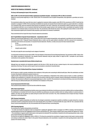 COMPUTER WAREHOUSE GROUP PLC
NOTES TO THE FINANCIAL STATEMENTS - Continued
29
The Group is still assessing the impact of this amendment.
IFRS 10, IFRS 12 and IAS 28 Investment Entities: Applying the Consolidation Exception - Amendments to IFRS 10, IFRS 12 and IAS 28
Effective for annual periods beginning on or after 1January 2016. The amendments must be applied retrospectively. Early application is permitted and must be
disclosed
The amendments address three issues that have arisen in applying the investment entities exception under IFRS 10.The amendments to IFRS 10 clarify that the
exemption in paragraph 4 of IFRS 10 from presenting consolidated and separate and separate financial statements applies to a parent entity that is a subsidiary
of an investment entity, when the investment entity measures its subsidiaries at fair value. Furthermore, the amendments to IFRS 10 clarify that only a subsidiary
of an investment entity that is not an investment entity itself and that provides support services to the investment entity is consolidated and separate. All other
subsidiaries of an investment entity are measured at fair value. The amendments to IAS 28 allow the investor, when applying the equity method, to retain the fair
value measurement applied by the investment entity associate or joint venture to its interests in subsidiaries.
These amendments will not impact the Group’s financial statements presentation.
IAS 27 Equity Method in Separate Financial Statements – Amendments to IAS 27
Effective for annual periods beginning on or after 1 January 2016 and it must be applied retrospectively, early application is permitted and must be disclosed.
The amendments to IAS 27 Separate Financial Statements allow an entity to use the equity method as described in IAS 28 to account for its investments in
subsidiaries, joint ventures and associates in its separate financial statements. Therefore, an entity must account for these investments either:
• At cost
• In accordance with IFRS 9 (or IAS 39)
Or
• Using the equity method
The entity must apply the same accounting for each category of investment.
A consequential amendment was also made to IFRS 1 First-time Adoption of International Financial Reporting Standards. The amendment to IFRS 1 allows a first-
time adopter accounting for investments in the separate financial statements using the equity method, to apply the IFRS 1 exemption for past business
combinations to the acquisition of the investment.
Standards (new or amended) which became effective during the year.
Although these new standards and amendments applied for the first time in 2015, they did not have a material impact on the annual consolidated financial
statements of the Group. The nature and the impact of each new standard or amendment is described below:
Amendments to IAS 19 Defined Benefit Plans: Employee Contributions
IAS 19 requires an entity to consider contributions from employees or third parties when accounting for defined benefit plans. Where the contributions are linked
to service, they should be attributed to periods of service as a
negative benefit. These amendments clarify that, if the amount of the contributions is independent of the number of years of service, an entity is permitted to
recognise such contributions as a reduction in the service cost in the period in which the service is rendered, instead of allocating the contributions to the periods
of service.Thisamendmentis effective forannual periodsbeginning on or after 1July2014. This amendment isnot relevant to the Group,since none of the entities
within the Group has defined benefit plans with contributions from employees or third parties.
Annual Improvements 2010-2012 Cycle
These standard became effective in July 2014 but did not affect the company
IFRS 2 Share-based Payment
Thisimprovementisappliedprospectivelyandclarifiesvariousissuesrelatingtothedefinitionsofperformanceandservice conditionswhicharevestingconditions.
The clarifications are consistent with how the Group has identified any performance and service conditions which are vesting conditions in previous periods. In
addition, the Group had not granted any awards during the second half of 2014 and 2015. Thus, these amendments did not impact the Group’s financial
statements or accounting policies.
IFRS 3 Business Combinations
The amendment is applied prospectively and clarifies that all contingent consideration arrangements classified as liabilities (or assets) arising from a business
combination should be subsequently measured at fair value through profit or loss whether or not they fall within the scope of IAS 39. This is consistent with the
Group’s current accounting policy and, thus, this amendment did not impact the Group’s accounting policy.
IFRS 8 Operating Segments
The amendments are applied retrospectively and clarify that:
• An entity must disclose the judgments made by management in applying the aggregation criteria in paragraph 12 of IFRS 8, including a brief description of
operating segments that have been aggregatedandthe economic characteristics (e.g., sales and gross margins)used to assess whether the segments are ‘similar’
• The reconciliation of segment assets to total assets is only required to be disclosed if the reconciliation is reported to the chief operating decision maker, similar
to the required disclosure for segment liabilities
The Group has not applied the aggregation criteria in IFRS 8.12. The Group has presented the reconciliation of segment assets to total assets in previous periods
and continues to disclose the same in Note 5 in this period’s financial statements as the reconciliation is reported to the chief operating decision maker for the
purpose of her decision making.
 