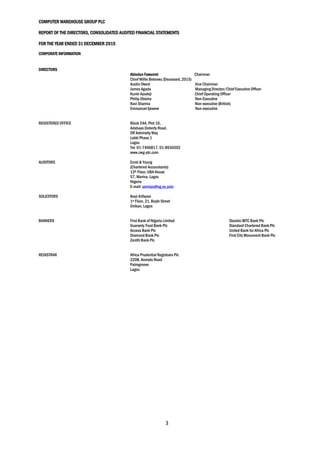 COMPUTER WAREHOUSE GROUP PLC
REPORT OF THE DIRECTORS, CONSOLIDATED AUDITED FINANCIAL STATEMENTS
FOR THE YEAR ENDED 31 DECEMBER 2015
3
CORPORATE INFORMATION
DIRECTORS
Abiodun Fawunmi Chairman
Chief Willie Belonwu (Deceased, 2015)
Austin Okere Vice Chairman
James Agada Managing Director/Chief Executive Officer
Kunle Ayodeji Chief Operating Officer
Philip Obioha Non-Executive
Ravi Sharma Non-executive (British)
Emmanuel Ijewere Non-executive
REGISTERED OFFICE Block 54A, Plot 10,
Adebayo Doherty Road,
Off Admiralty Way
Lekki Phase 1
Lagos
Tel: 01-7406817, 01-8936502
www.cwg-plc.com
AUDITORS Ernst & Young
(Chartered Accountants)
13th Floor, UBA House
57, Marina, Lagos
Nigeria
E-mail: services@ng.ey.com
SOLICITORS Ikeyi Arifayan
1st Floor, 21, Boyle Street
Onikan, Lagos
BANKERS First Bank of Nigeria Limited Stanbic IBTC Bank Plc
Guaranty Trust Bank Plc Standard Chartered Bank Plc
Access Bank Plc United Bank for Africa Plc
Diamond Bank Plc First City Monument Bank Plc
Zenith Bank Plc
REGISTRAR Africa Prudential Registrars Plc
220B, Ikorodu Road
Palmgroove
Lagos
 