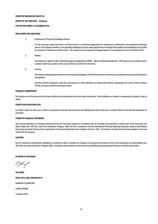 6
COMPUTER WAREHOUSE GROUP PLC
REPORT OF THE DIRECTORS – Continued
FOR THE YEAR ENDED 31 DECEMBER 2015
EMPLOYMENT AND EMPLOYEES
1. Employment of Physically Challenged Persons
It is the Company’s policy that there is no discrimination in considering applications for employment including those from physically challenged
persons. All employees whether or not physically challenged are given equal opportunities to develop their expertise and knowledge and to qualify
for promotion in furtherance of their careers. The company has one physically challenged person in her employment as at 31 December 2015.
2. Welfare
The Company is registered with a Health Management Organisation (HMO) – (KBL and Mansard Healthcare). Staff, Spouse and 4 children choose
a primary health care provider, where cases of illness are referred for treatment.
3. Training
The Companyattachesgreatimportanceto training andallcategoriesofstaffattendcourses orseminarsasconsiderednecessarybytheCompany’s
management.
Incentive schemes designed to meet the circumstances of each individual are implemented wherever appropriate and some of these schemes
include, bonuses, promotions and wage reviews.
FINANCIAL COMMITMENTS
The Directors are of the opinion that all known liabilities and commitments have been taken into account. These liabilities are relevant in assessing the company’s state of
affairs.
EVENTS AFTER REPORTING DATE
As stated in Note 32, there are no events or transactions that have occurred since the reporting date which would have a material effect on the financial statements as
presented.
FORMAT OF FINANCIAL STATEMENTS
The financial statements of Computer Warehouse Group Plc have been prepared in accordance with the reporting and presentation requirements of the Companies and
Allied matters Act, CAP C20, Laws of the Federation of Nigeria, 2004 and are in compliance with the International Financial Reporting Standards issued by International
Accounting Standards Board and the requirements of Financial Reporting Council of Nigeria Act No 6, 2011. The Director considers that the format adopted is the most
suitable for the Company.
AUDITORS
Ernst & Young have indicated their willingness to continue in office as Auditors the Company in accordance with Section 357(2) of the Companies and Allied Matters Act,
CAP C20 Laws of the Federation of Nigeria 2004. A resolution will be proposed at the Annual General Meeting empowering the Directors to fix their remuneration.
BY ORDER OF THE BOARD
Okey EJIBE
FRCN/2014/NBA/00000003272
COMPANY’S SECRETARY
LAGOS, NIGERIA
31 March 2016
 