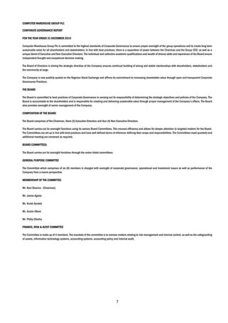 7
COMPUTER WAREHOUSE GROUP PLC
CORPORATE GOVERNANCE REPORT
FOR THE YEAR ENDED 31 DECEMBER 2015
Computer Warehouse Group Plc is committed to the highest standards of Corporate Governance to ensure proper oversight of the group operations and to create long term
sustainable value for all shareholders and stakeholders. In line with best practices, there is a separation of power between the Chairman and the Group CEO, as well as a
unique blend of Executive andNon-Executive Directors. The individual and collective academic qualifications and wealth of diverse skills and experience of the Board ensure
independent thought and exceptional decision making.
The Board of Directors in driving the strategic direction of the Company ensures continual building of strong and stable relationships with shareholders, stakeholders and
the community at large.
The Company is now publicly quoted on the Nigerian Stock Exchange and affirms its commitment to increasing shareholder value through open and transparent Corporate
Governance Practices.
THE BOARD
The Board is committed to best practices of Corporate Governance in carrying out its responsibility of determining the strategic objectives and policies of the Company. The
Board is accountable to the shareholders and is responsible for creating and delivering sustainable value through proper management of the Company’s affairs. The Board
also provides oversight of senior management of the Company.
COMPOSITION OF THE BOARD
The Board comprises of the Chairman, there (3) Executive Directors and four (4) Non-Executive Directors.
The Board carries out its oversight functions using its various Board Committees. This ensures efficiency and allows for deeper attention to targeted matters for the Board.
The Committees are set up in line with best practices and have well defined terms of reference defining their scope and responsibilities. The Committees meet quarterly and
additional meeting are convened as required.
BOARD COMMITTEES:
The Board carries out its oversight functions through the under-listed committees:
GENERAL PURPOSE COMMITTEE
The Committee which comprises of six (6) members is charged with oversight of corporate governance, operational and investment issues as well as performance of the
Company from a macro perspective.
MEMBERSHIP OF THE COMMITTEE:
Mr. Ravi Sharma - (Chairman)
Mr. James Agada
Mr. Kunle Ayodeji
Mr. Austin Okere
Mr. Philip Obioha
FINANCE, RISK & AUDIT COMMITTEE
The Committee is made up of 4 members. The mandate of the committee is to oversee matters relating to risk management and internal control, as well as the safeguarding
of assets, information technology systems, accounting systems, accounting policy and internal audit.
 
