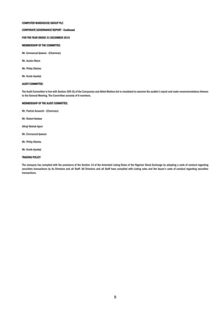 8
COMPUTER WAREHOUSE GROUP PLC
CORPORATE GOVERNANCE REPORT - Continued
FOR THE YEAR ENDED 31 DECEMBER 2015
MEMBERSHIP OF THE COMMITTEE:
Mr. Emmanuel Ijewere - (Chairman)
Mr. Austin Okere
Mr. Philip Obioha
Mr. Kunle Ayodeji
AUDIT COMMITTEE:
The Audit Committee in line with Section 359 (5) of the Companies and Allied Matters Act is mandated to examine the auditor’s report and make recommendations thereon
to the General Meeting. The Committee consists of 6 members.
MEMBERSHIP OF THE AUDIT COMMITTEE:
Mr. Patrick Amaechi - (Chairman)
Mr. Robert Ibekwe
Alhaji Wahab Ajani
Mr. Emmanuel Ijewere
Mr. Philip Obioha
Mr. Kunle Ayodeji
TRADING POLICY
The company has complied with the provisions of the Section 14 of the Amended Listing Rules of the Nigerian Stock Exchange by adopting a code of conduct regarding
securities transactions by its Directors and all Staff. All Directors and all Staff have complied with Listing rules and the Issuer’s code of conduct regarding securities
transactions.
 
