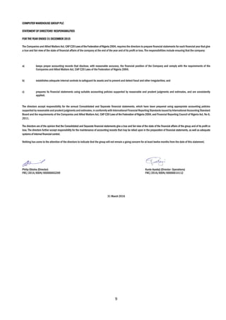 9
COMPUTER WAREHOUSE GROUP PLC
STATEMENT OF DIRECTORS’ RESPONSIBILITIES
FOR THE YEAR ENDED 31 DECEMBER 2015
The Companies and Allied Matters Act, CAPC20LawsoftheFederationofNigeria2004, requires the directors to prepare financial statements for each financial year that give
a true and fair view of the state of financial affairs of the company at the end of the year and of its profit or loss. The responsibilities include ensuring that the company:
a) keeps proper accounting records that disclose, with reasonable accuracy, the financial position of the Company and comply with the requirements of the
Companies and Allied Matters Act, CAP C20 Laws of the Federation of Nigeria 2004;
b) establishes adequate internal controls to safeguard its assets and to prevent and detect fraud and other irregularities; and
c) prepares its financial statements using suitable accounting policies supported by reasonable and prudent judgments and estimates, and are consistently
applied.
The directors accept responsibility for the annual Consolidated and Separate financial statements, which have been prepared using appropriate accounting policies
supportedbyreasonable andprudentjudgmentsand estimates,in conformitywith International Financial Reporting Standardsissuedby International Accounting Standard
Board and the requirements of the Companies and Allied Matters Act, CAP C20 Lawsof the Federation ofNigeria 2004,and Financial Reporting Council of Nigeria Act, No 6,
2011.
The directors are of the opinion that the Consolidated and Separate financial statements give a true and fair view of the state of the financial affairs of the group and of its profit or
loss. The directors further accept responsibility for the maintenance of accounting records that may be relied upon in the preparation of financial statements, as well as adequate
systemsofinternal financial control.
Nothing has come to the attention of the directors to indicate that the group will not remain a going concern for at least twelve months from the date of this statement.
Philip Obioha (Director) Kunle Ayodeji (Director- Operations)
FRC/2014/IODN/00000003269 FRC/2016/IODN/00000014112
31 March 2016
 