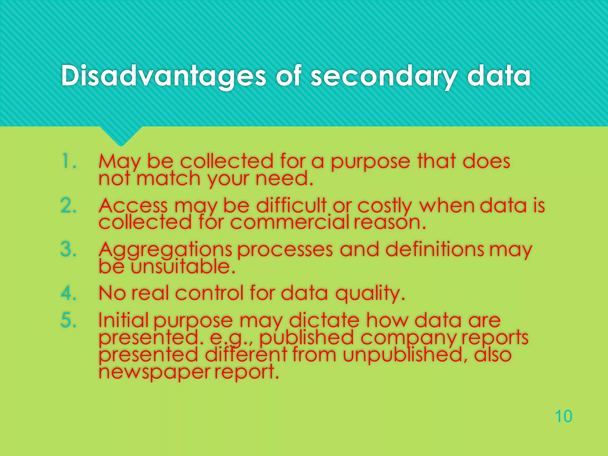 Disadvantages of secondary data
1. May be collected for a purpose that does
not match your need.
2. Access may be difficult or costly when data is
collected for commercial reason.
3. Aggregations processes and definitions may
be unsuitable.
4. No real control for data quality.
5. Initial purpose may dictate how data are
presented. e.g., published company reports
presented different from unpublished, also
newspaper report.
10
 