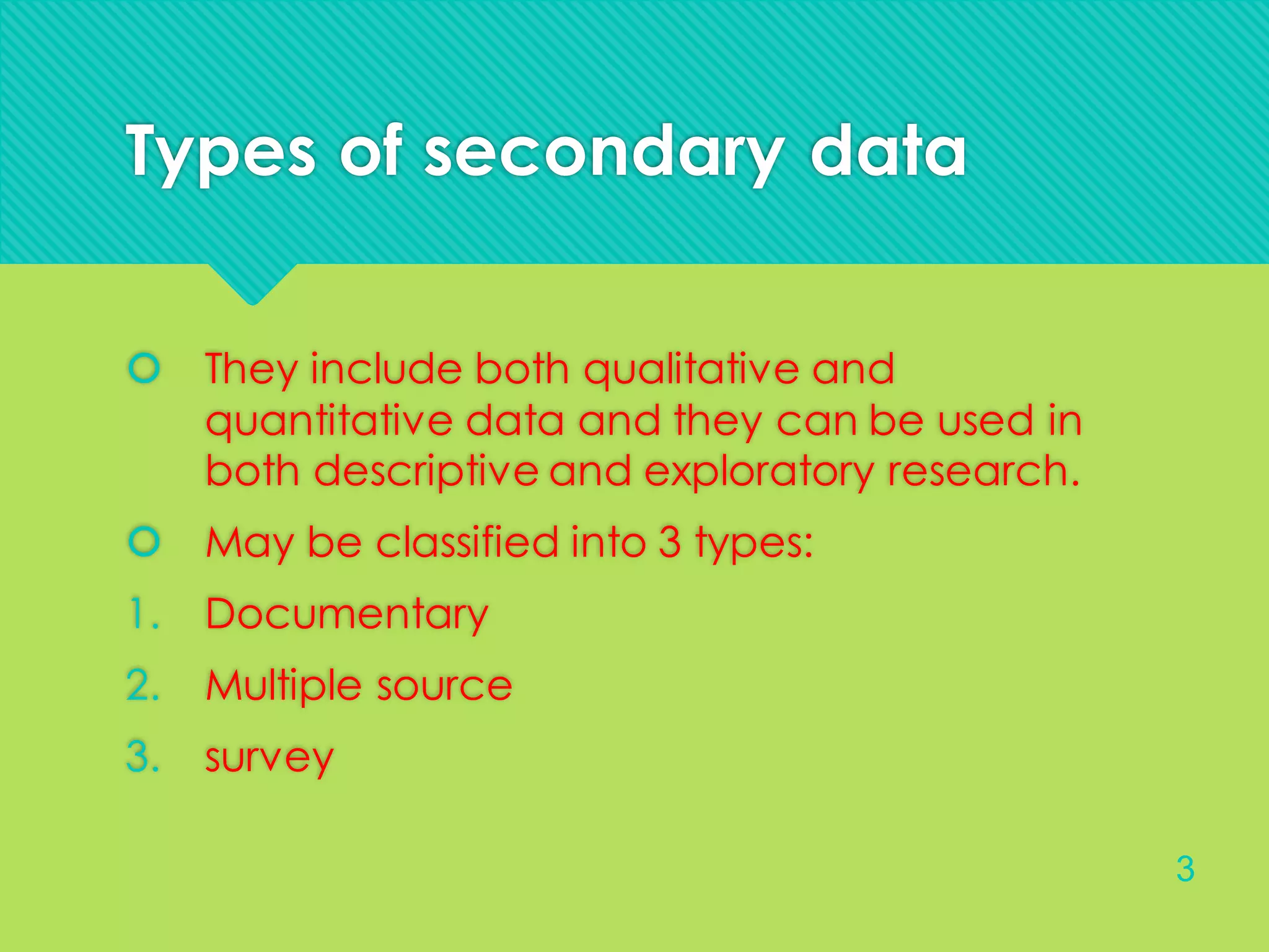 Types of secondary data
 They include both qualitative and
quantitative data and they can be used in
both descriptive and exploratory research.
 May be classified into 3 types:
1. Documentary
2. Multiple source
3. survey
3
 