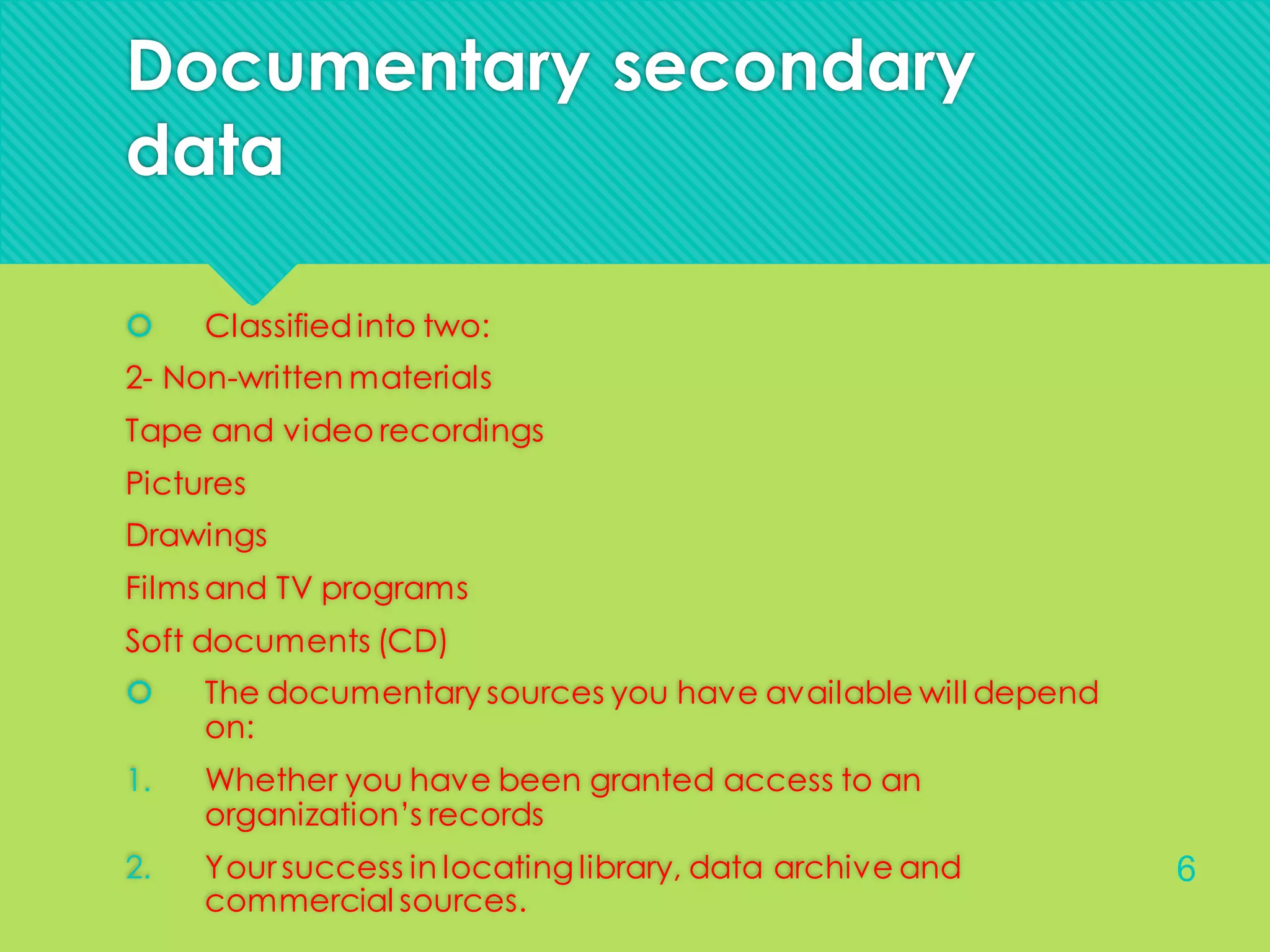 Documentary secondary
data
 Classifiedinto two:
2- Non-written materials
Tape and video recordings
Pictures
Drawings
Films and TV programs
Soft documents (CD)
 The documentary sources you have available will depend
on:
1. Whether you have been granted access to an
organization’s records
2. Your success in locating library, data archive and
commercial sources.
6
 