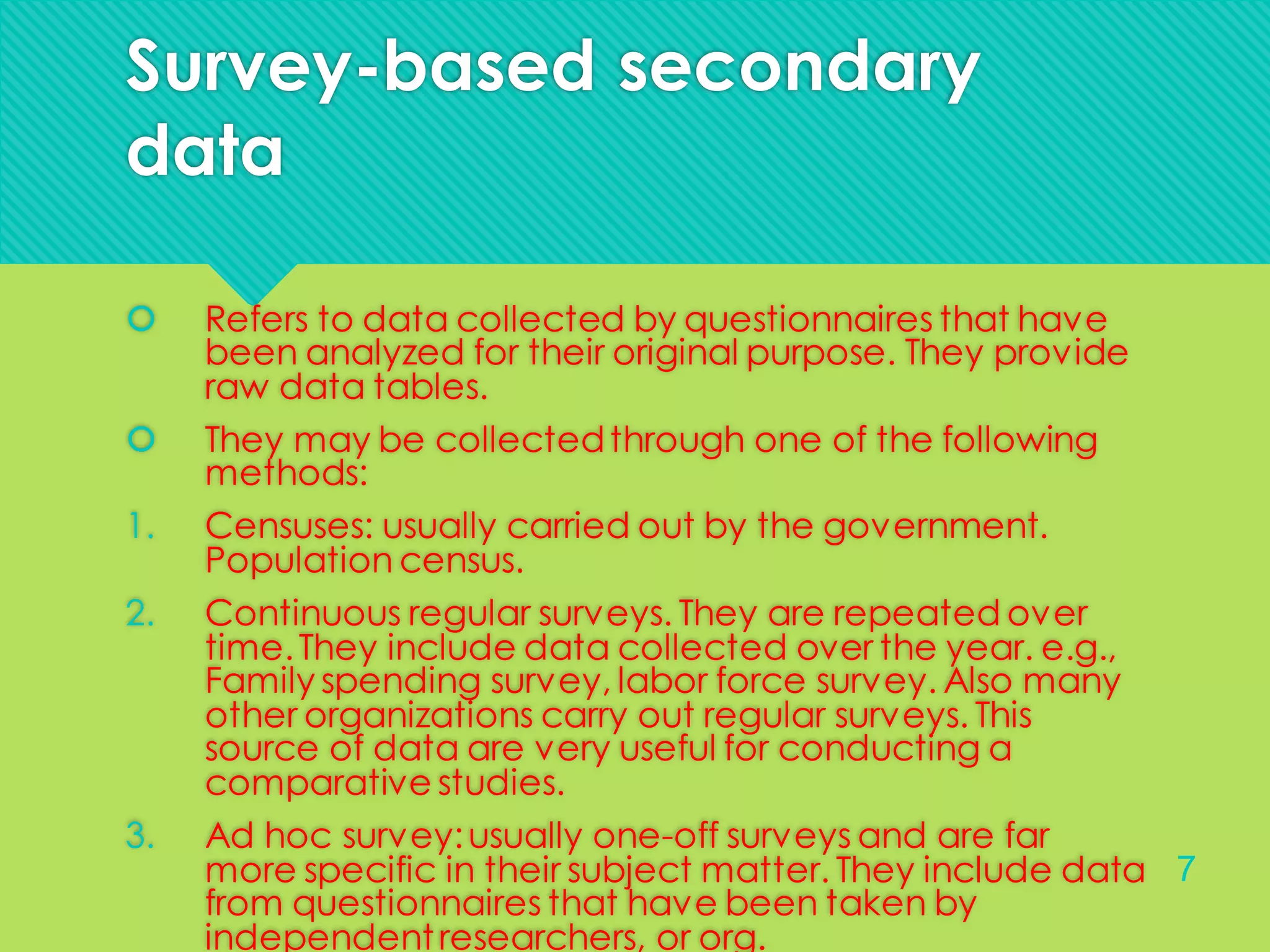 Survey-based secondary
data
 Refers to data collected by questionnaires that have
been analyzed for their original purpose. They provide
raw data tables.
 They may be collectedthrough one of the following
methods:
1. Censuses: usually carried out by the government.
Population census.
2. Continuous regular surveys. They are repeated over
time.They include data collected over the year. e.g.,
Family spending survey, labor force survey. Also many
other organizations carry out regular surveys. This
source of data are very useful for conducting a
comparative studies.
3. Ad hoc survey:usually one-off surveys and are far
more specific in their subject matter. They include data
from questionnaires that have been taken by
independentresearchers, or org.
7
 