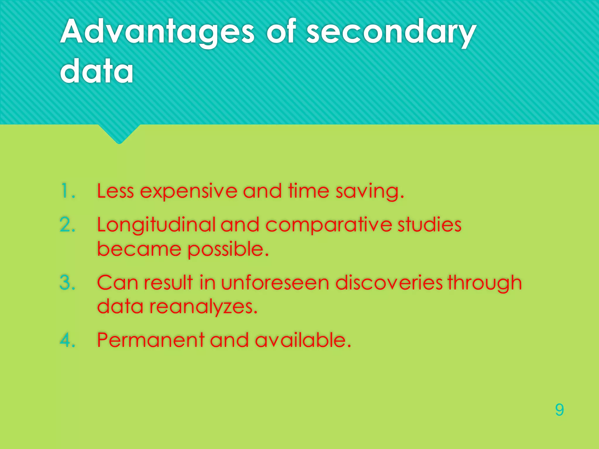 Advantages of secondary
data
1. Less expensive and time saving.
2. Longitudinal and comparative studies
became possible.
3. Can result in unforeseen discoveries through
data reanalyzes.
4. Permanent and available.
9
 