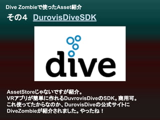 Dive Zombie䛷౑䛳䛯Asset⤂௓ 
䛭䛾䠐䚷DurovisDiveSDK 
AssetStore䛨䜓䛺䛔䛷䛩䛜⤂௓䚹 
VR䜰䝥䝸䛜⡆༢䛻స䜜䜛DuvrovisDive䛾SDK䚹ၟ⏝ྍ䚹 
䛣䜜౑䛳䛶䛯䛛䜙䛺䛾䛛䚸DurovisDive䛾බᘧ䝃䜲䝖䛻 
DiveZombie䛜⤂௓䛥䜜䜎䛧䛯䚹䜔䛳䛯䛽䟿 
 