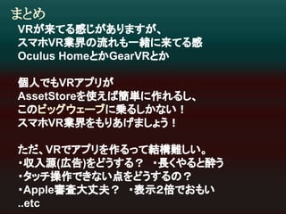 まとめ 
VR䛜᮶䛶䜛ឤ䛨䛜䛒䜚䜎䛩䛜䚸 
䝇䝬䝩VRᴗ⏺䛾ὶ䜜䜒୍⥴䛻᮶䛶䜛ឤ 
Oculus Home䛸䛛GearVR䛸䛛 
ಶே䛷䜒VR䜰䝥䝸䛜 
AssetStore䜢౑䛘䜀⡆༢䛻స䜜䜛䛧䚸 
䛣䛾䝡䝑䜾䜴䜵䞊䝤䛻஌䜛䛧䛛䛺䛔䟿 
䝇䝬䝩VRᴗ⏺䜢䜒䜚䛒䛢䜎䛧䜗䛖䟿 
䛯䛰䚸VR䛷䜰䝥䝸䜢స䜛䛳䛶⤖ᵓ㞴䛧䛔䚹 
䞉཰ධ※(ᗈ࿌)䜢䛹䛖䛩䜛䠛䚷䞉㛗䛟䜔䜛䛸㓉䛖 
䞉䝍䝑䝏᧯స䛷䛝䛺䛔Ⅼ䜢䛹䛖䛩䜛䛾䠛 
䞉Appleᑂᰝ኱୔ኵ䠛䚷䞉⾲♧䠎ಸ䛷䛚䜒䛔 
..etc 
 