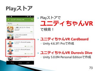  Playストアで
ユニティちゃんVR
で検索！
 ユニティちゃんVR Cardboard
◦ Unity 4.6.3f1 Proで作成
 ユニティちゃんVR Durovis Dive
◦ Unity 5.0.0f4 Personal E...