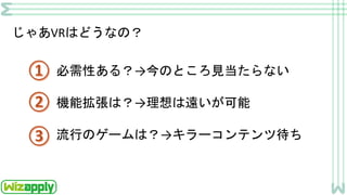 じゃあVRはどうなの？
必需性ある？→今のところ見当たらない
機能拡張は？→理想は遠いが可能
流行のゲームは？→キラーコンテンツ待ち
 