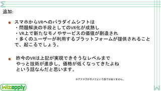 追加:
スマホからVRへのパラダイムシフトは
・問題解決の手段としてのVR化が成熟し
・VR上で新たなモノやサービスの価値が創造され
・多くのユーザーが利用するプラットフォームが提供されること
で、起こるでしょう。
昨今のVRは上記が実現できそうなレベルまで
やっと技術が進歩し、価格が低くなってきたよね
という話なんだと思います。
※アナログがダメだという話ではありません。
 