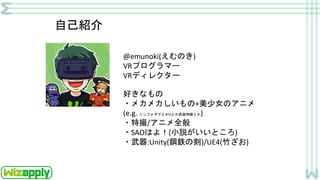 自己紹介
@emunoki(えむのき)
VRプログラマー
VRディレクター
好きなもの
・メカメカしいもの+美少女のアニメ
(e.g. シンフォギアとかISとか武装神姫とか)
・特撮/アニメ全般
・SAOはよ！(小説がいいところ)
・武器:Unity(鋼鉄の剣)/UE4(竹ざお)
 