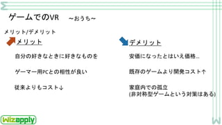 ゲームでのVR ～おうち～
メリット/デメリット
メリット
自分の好きなときに好きなものを
ゲーマー用PCとの相性が良い
デメリット
安価になったとはいえ価格…
既存のゲームより開発コスト↑
従来よりもコスト↓ 家庭内での孤立
(非対称型ゲームという対策はある)
 