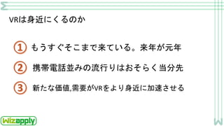 VRは身近にくるのか
もうすぐそこまで来ている。来年が元年
携帯電話並みの流行りはおそらく当分先
新たな価値,需要がVRをより身近に加速させる
 