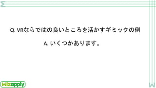 Q. VRならではの良いところを活かすギミックの例
A. いくつかあります。
 