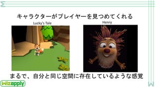 キャラクターがプレイヤーを見つめてくれる
まるで、自分と同じ空間に存在しているような感覚
Lucky's Tale Henry
 
