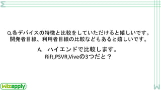 Q.各デバイスの特徴と比較をしていただけると嬉しいです。
開発者目線、利用者目線の比較などもあると嬉しいです。
A. ハイエンドで比較します。
Rift,PSVR,Viveの3つだと？
 