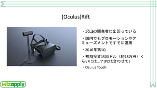 (Oculus)Rift
・沢山の開発者に出回っている
・国内でもプロモーションやア
ミューズメントですでに運用
・2016年第1Q
・初期投資1500ドル（約18万円）く
らいには…？(PC代合わせて)
・Oculus Touch
 