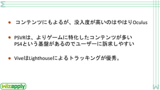 コンテンツにもよるが、没入度が高いのはやはりOculus
PSVRは、よりゲームに特化したコンテンツが多い
PS4という基盤があるのでユーザーに訴求しやすい
ViveはLighthouseによるトラッキングが優秀。
 